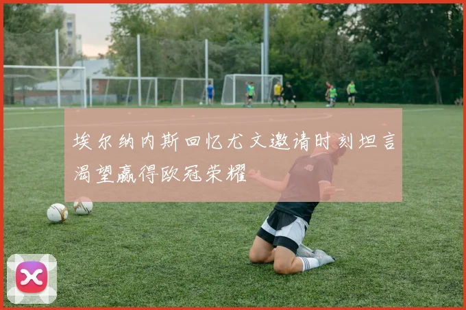 埃尔纳内斯回忆尤文邀请时刻坦言渴望赢得欧冠荣耀