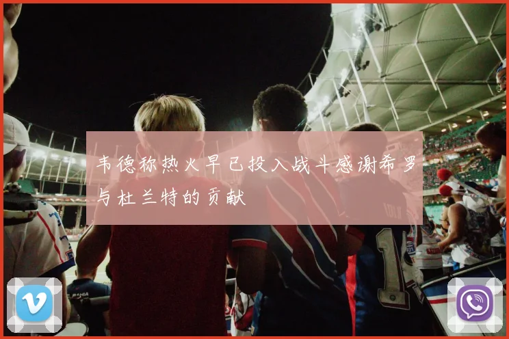 韦德称热火早已投入战斗感谢希罗与杜兰特的贡献