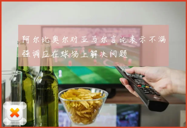 阿尔比奥尔对亚马尔言论表示不满强调应在球场上解决问题