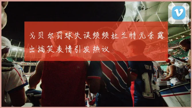戈贝尔罚球失误频频杜兰特无奈露出搞笑表情引发热议