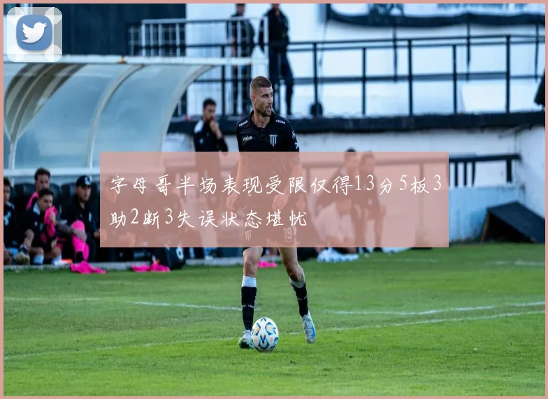 字母哥半场表现受限仅得13分5板3助2断3失误状态堪忧