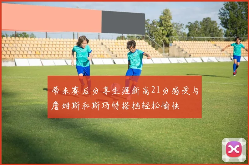 蒂米赛后分享生涯新高21分感受与詹姆斯和斯玛特搭档轻松愉快