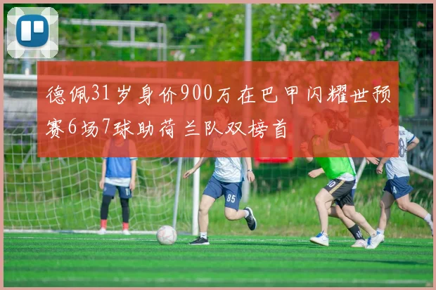 德佩31岁身价900万在巴甲闪耀世预赛6场7球助荷兰队双榜首