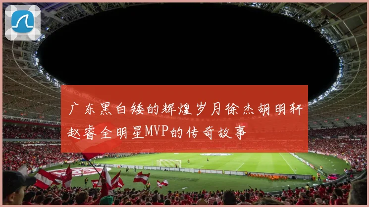 广东黑白矮的辉煌岁月徐杰胡明轩赵睿全明星MVP的传奇故事
