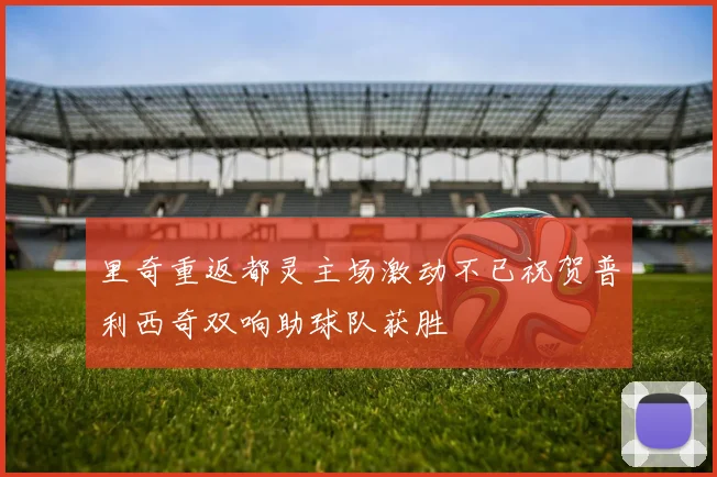 里奇重返都灵主场激动不已祝贺普利西奇双响助球队获胜