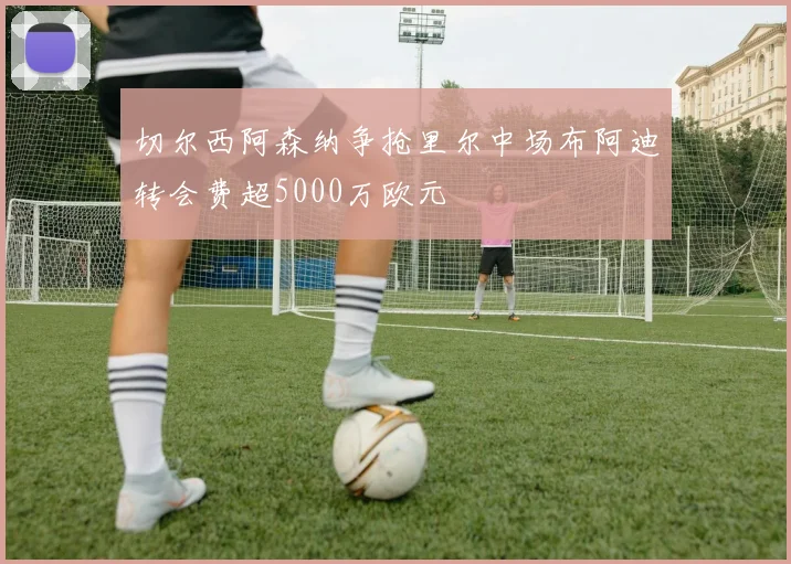 切尔西阿森纳争抢里尔中场布阿迪转会费超5000万欧元