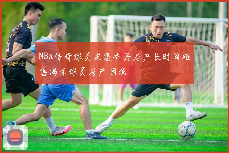 NBA传奇球员皮蓬乔丹房产长时间难售揭示球员房产困境