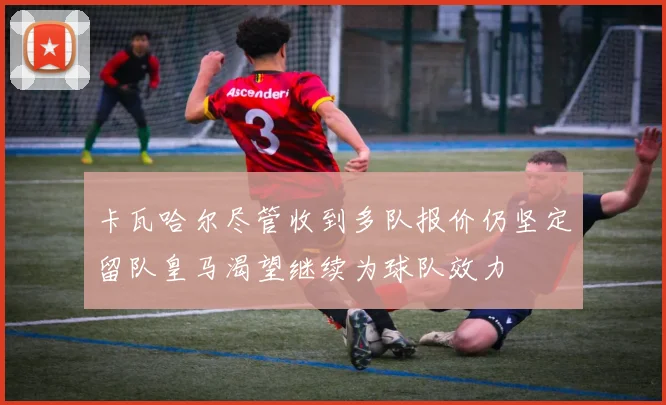 卡瓦哈尔尽管收到多队报价仍坚定留队皇马渴望继续为球队效力