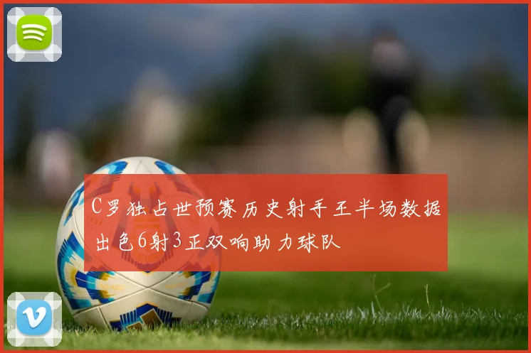 C罗独占世预赛历史射手王半场数据出色6射3正双响助力球队