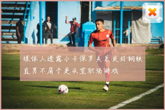 媒体人透露小卡保罗关系良好钢铁直男不屑于更衣室职场游戏