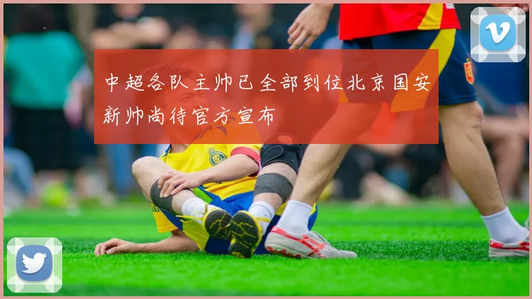 中超各队主帅已全部到位北京国安新帅尚待官方宣布