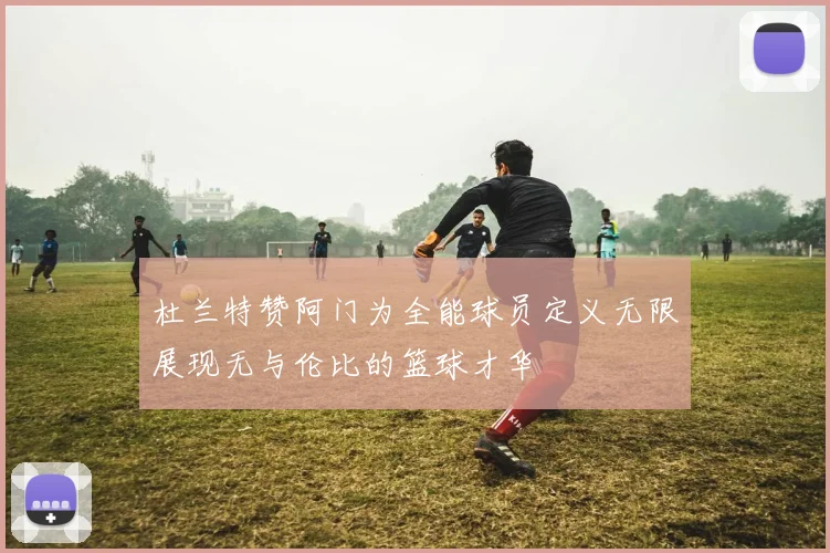 杜兰特赞阿门为全能球员定义无限展现无与伦比的篮球才华