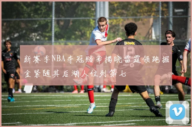 新赛季NBA夺冠赔率揭晓雷霆领跑掘金紧随其后湖人位列第七