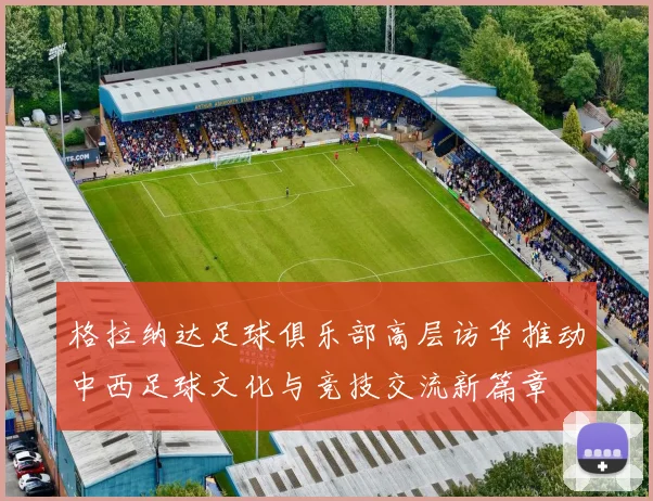 格拉纳达足球俱乐部高层访华推动中西足球文化与竞技交流新篇章