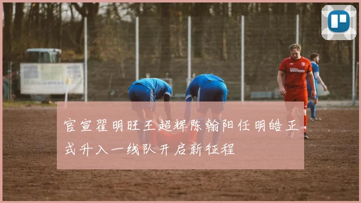 官宣翟明旺王超辉陈翰阳任明皓正式升入一线队开启新征程
