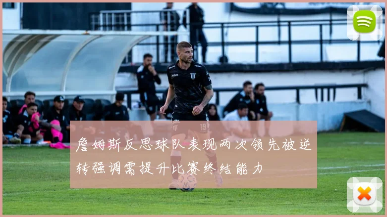 詹姆斯反思球队表现两次领先被逆转强调需提升比赛终结能力