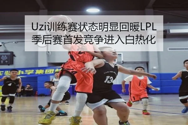 Uzi训练赛状态明显回暖LPL季后赛首发竞争进入白热化 - jiangnan